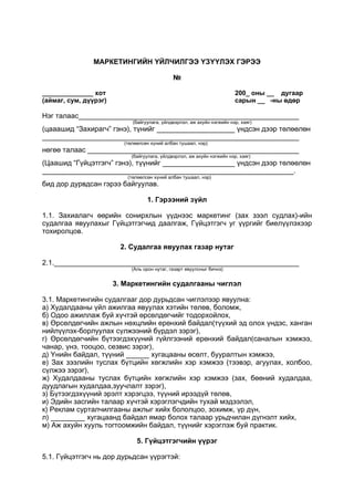 МАРКЕТИНГИЙН ҮЙЛЧИЛГЭЭ ҮЗҮҮЛЭХ ГЭРЭЭ
№
______________ хот 200_ оны __ дугаар
(аймаг, сум, дүүрэг) сарын __ -ны өдөр
Нэг талаас
(байгуулага, үйлдвэрлэл, аж ахуйн нэгжийн нэр, хаяг)
(цааашид “Захирагч” гэнэ), түнийг үндсэн дээр төлөөлөн
(төлөөлсөн хүний албан тушаал, нэр)
нөгөө талаас
(байгуулага, үйлдвэрлэл, аж ахуйн нэгжийн нэр, хаяг)
(Цаашид “Гүйцэтгэгч” гэнэ), түүнийг үндсэн дээр төлөөлөн
.
(төлөөлсөн хүний албан тушаал, нэр)
бид дор дурвдсан гэрээ байгуулав.
1. Гэрээний зүйл
1.1. Захиалагч өөрийн сонирхлын үүднээс маркетинг (зах зээл судлах)-ийн
судалгаа явуулахыг Гүйцэтгэгчид даалгаж, Гүйцэтгэгч уг үүргийг биелүүлэхээр
тохиролцов.
2. Судалгаа явуулах газар нутаг
2.1.
(Аль орон нутаг, газарт явуулсныг бичнэ)
3. Маркетингийн судалгааны чиглэл
3.1. Маркетингийн судалгааг дор дурьдсан чиглэлээр явуулна:
а) Худалдааны үйл ажилгаа явуулах хэтийн төлөв, боломж,
б) Одоо ажиллаж буй хүчтэй өрсөлдөгчийг тодорхойлох,
в) Өрсөлдөгчийн ажлын нөхцлийн ерөнхий байдал(түүхий эд олох үндэс, ханган
нийлүүлэх-борлуулах сүлжээний бүрдэл зэрэг),
г) Өрсөлдөгчийн бүтээгдэхүүний гүйлгээний ерөнхий байдал(саналын хэмжээ,
чанар, үнэ, тооцоо, сезвис зэрэг),
д) Үнийн байдал, түүний хугацааны өсөлт, бууралтын хэмжээ,
е) Зах зээлийн туслах бүтцийн хөгжлийн хэр хэмжээ (тээвэр, агуулах, холбоо,
сүлжээ зэрэг),
ж) Худалдааны туслах бүтцийн хөгжлийн хэр хэмжээ (зах, бөөний худалдаа,
дуудлагын худалдаа,зуучлалт зэрэг),
з) Бүтээгдэхүүний эрэлт хэрэгцээ, түүний ирээдүй төлөв,
и) Эдийн засгийн талаар хүчтэй хэрэглэгчдийн тухай мэдээлэл,
к) Реклам сурталчилгааны ажлыг хийх бололцоо, зохимж, үр дүн,
л) хугацаанд байдал ямар болох талаар урьдчилан дүгнэлт хийх,
м) Аж ахуйн хууль тогтоомжийн байдал, түүнийг хэрэглэж буй практик.
5. Гүйцэтгэгчийн үүрэг
5.1. Гүйцэтгэгч нь дор дурьдсан үүрэгтэй:
 