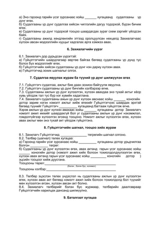 а) Энэ гэрээнд гарийн үсэг зурсанаас хойш хугацаанд судалгааны үр
дүнг өгөх.
б) Судалгааны үр дүнг судалгаа хийсэн чиглэлийн дагуу тодорхой, бүрэн бичиж
өгөх.
в) Судалгааны үр дүнг тодорхой тооцоо шаардагдах зураг схем зэргийг үйлдсэн
байх.
г) Судалгааны ажилд хөндлөнгийн этгээд оролцуулсан нөхцөлд Захиалагчаас
хүлээн авсан мэдээллийн нууцыг хадгалах арга хэмжээ авах.
6. Захиалагчийн үүрэг
6.1. Захиалагч дор дурьдсан үүрэгтэй:
а) Гүйцэтгэгчийн шаардлагаар өөртөө байгаа бөгөөд судалгааны үр дүнд тус
болох бүх мэдээллийг өгөх.
б) Гүйцэтгэгчийн хийсэн судалгааны үр дүнг нэн дариу хүлээн авах.
в) Гүйцэтгэгчид зохих шагналыг олгох.
7. Судалгаа явуулах журам ба түүний үр дүнг шилжүүлэн өгөх
7.1. Гүйцэтгэгч судалгаа, ажлыг бие даан зохион байгуулж явуулна.
7.2. Гүйцэтгэгч судалгааны үр дүнг бичгийн хэлбэрээр өгнө.
7.3. Судалгааны ажлын үр дүнг хүлээлгэн, хүлээн авахдаа энэ тухай актыг хёор
хувь үйлдэж тал тус бүр нэг хувийн хадаглана.
7.4. Захиалагч судалгааны ажын үр дүнг хүлээн авснаас хойш хоногийн
дотор зарим нэгэн нэмэлт ажлыг хийж өгөхийг Гүйцэтгэгчээс шаардах эрхтэй
бөгөөд түүнийг Гүйцэтгэгч хугацаанд багтааж гүйцэтгэж өгнө.
Хэрэв ажлын үр дүнг хүлээн авахаас хойш хугацааны дотор Захиалагч
нэмэлт ажил иихийг шаардахгүй бол уг судалгааны ажлын үр дүнг нэхэмжлэл,
гомдолгүйгээр хүлээлгэн өгсөнд тооцоно. Нэмэлт ажлыг хүлээлгэн өгөх, хүлээн
авах ажлыг мөн энэ тухай акт үйлдэж гүйцэтгэнэ.
8. Гүйцэтгэгчийн шагнал, тооцоо хийх журам
8.1. Захилагч Гүйцэтгэгчид төгрөгийн шагнал олгоно.
8.2. Төлбөр (шагнал) төлөх хугацаа:
а) Гэрээнд гарийн үсэг зурсанаас хойш хугацааны дотор урьдчилгаа
болгон төгрөг:
б) Судалгааны үр дүнг хүлээлгэн өгөх, авах актанд гарын үсэг зурсанаас хойш
______ хоногийн дотор (нэмэлт ажил хийх болсон тохиолдолдхүлээлгэн өгөх,
хүлээн авах актанд гарын үсэг зурсанаас хойш хоногийн дотор )
эцсийн тооцоог хийж дуусгана.
Тооцооны төрөл:
(бэлэн , бэлэн бус, холимог)
Тооцооны хэлбэр:
8.3. Төлбөр эцэслэн төлөх үндэслэл нь судалгааны ажлын үр дүнг хүлээлгэн
өгөх, хүлээн авах акт бөгөөд нэмэлт ажил хийх болсон тохиолдолд бол түүнийг
мөн хүлээлгэн өгсөн, хүлээн авсан акт болно.
8.4. Захиалагч төлбөрийг бэлэн бус журмаар, төлбөрийн даалгавраар
Гүйцэтгэгчийн харилцах дансанд шилжүүлнэ.
9. Баталгаат хугацаа
 