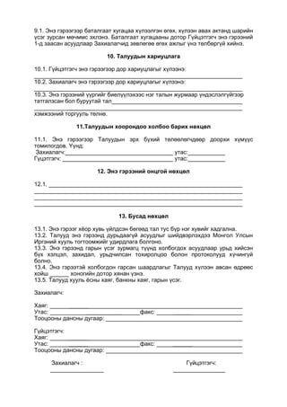 9.1. Энэ гэрээгээр баталгаат хугацаа хүлээлгэн өгөх, хүлээн авах актанд шарийн
үсэг зурсан мөчммс эхлэнэ. Баталгаат хугацааны дотор Гүйцэтгэгч энэ гэрээний
1-д заасан асуудлаар Захиалагчид зөвлөгөө өгөх ажлыг үнэ төлбөргүй хийнэ.
10. Талуудын хариуцлага
10.1. Гүйцэтгэгч энэ гэрээгээр дор хариуцлагыг хүлээнэ:
10.2. Захиалагч энэ гэрээгээр дор хариуцлагыг хүлээнэ:
10.3. Энэ гэрээний үүргийг биелүүлэхээс нэг талын журмаар үндэслэлгүйгээр
татгалзсан бол буруутай тал
_______
хэмжээний торгууль төлнө.
11.Талуудын хоорондоо холбоо барих нөхцөл
11.1. Энэ гэрээгээр Талуудын эрх бүхий төлөөлөгчдөөр доорхи хүмүүс
томилогдов. Үүнд:
Захиалагч: утас:
Гүцэтгэгч: утас:
12. Энэ гэрээний онцгой нөхцөл
12.1.
13. Бусад нөхцөл
13.1. Энэ гэрээг хёор хувь үйлдсэн бөгөөд тал тус бүр нэг хувийг хадгална.
13.2. Талууд энэ гэрээнд дурьдаагүй асуудлыг шийдвэрлэхдээ Монгол Улсын
Иргэний хууль тогтоомжийг удирдлага болгоно.
13.3. Энэ гэрээнд гарын үсэг зурмагц түүнд холбогдох асуудлаар урьд хийсэн
бүх хэлцэл, захидал, урьдчилсан тохиролцоо болон протоколууд хүчингүй
болно.
13.4. Энэ гэрээтэй холбогдон гарсан шаардлагыг Талууд хүлээн авсан өдрөөс
хойш хоногийн дотор хянан үзнэ.
13.5. Талууд хууль ёсны хаяг, банкны хаяг, гарын үсэг.
Захиалагч:
Хаяг: ______
Утас: ___________ факс: ______
Тооцооны дансны дугаар:
Гүйцэтгэгч:
Хаяг: ______
Утас: ______ факс: ______
Тооцооны дансны дугаар:
Захиалагч : Гүйцэтгэгч:
 