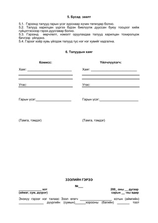 5. Бусад заалт
5.1. Гэрээнд талууд гарын үсэг зурснаар хүчин төгөлдөр болно.
5.2. Талууд харилцан үүргээ бүрэн биелүүлж дууссан буюу тооцоог хийж
гүйцэтгэснээр гэрээ дуусгавар болно.
5.3. Гэрээнд өөрчлөлт, нэмэлт оруулахдаа талууд харилцан тохиролцож
бичгээр үйлдэнэ.
5.4. Гэрээг хоёр хувь үйлдэж талууд тус нэг нэг хувийг хадгална.
6. Талуудын хаяг
Комисс:
Хаяг: _________________________
Утас:
Гарын үсэг:____________________
(Тамга, тэмдэг)
Үйлчлүүлэгч:
Хаяг: __________________________
Утас:
Гарын үсэг:______________________
(Тамга, тэмдэг)
ЗЭЭЛИЙН ГЭРЭЭ
№___
______________ хот 200_ оны __ дугаар
(аймаг, сум, дүүрэг) сарын __ -ны өдөр
Энэхүү гэрээг нэг талаас Зээл өгөгч __________________ хотын (аймгийн)
______________ дүүргийн (сумын)______хорооны (багийн) _______ тоот
 