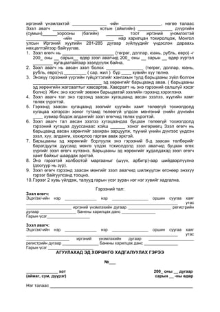 иргэний үнэмлэхтэй ______________ -ийн ________________, нөгөө талаас
Зээл авагч __________________ хотын (аймгийн) ______________ дүүргийн
(сумын)______хорооны (багийн) _______ тоот иргэний үнэмлэхтэй
______________ -ийн ________________ нар харилцан тохиролцож, Монгол
улсын Иргэний хуулийн 281-285 дугаар зүйлүүдийг үндэслэн дараахь
нөхцөлтэйгээр байгуулав.
1. Зээл өгөгч нь _____________________ (төгрөг, доллар, юань, рубль, евро) -г
200_ оны __ сарын__ өдөр зээл авагчид 200_ оны __ сарын __ өдөр хүртэл
________ хугацаатайгаар зээлдүүлж байна.
2. Зээл авагч нь авсан зээл болох _______________ (төгрөг, доллар, юань,
рубль, евро)-д _________ ( сар, жил ) бүр ____ хувийн хүү төлнө.
3. Энэхүү гэрээний үүргийн гүйцэтгэлийг хангахын тулд барьцааны зүйл болгон
____________________________ эд хөрөнгийг барьцаанд авав. ( барьцааны
эд хөрөнгийн жагсаалтыг хавсаргав. Хавсралт нь энэ гэрээний салшгүй хэсэг
болно) Жич: энэ хэсгийг зөвхөн барьцаатай зээлийн гэрээнд хэрэглэнэ.
4. Зээл авагч тал энэ гэрээнд заасан хугацаанд авсан зээлээ, хүүгийн хамт
төлөх үүрэгтэй.
5. Гэрээнд заасан хугацаанд зээлийг хүүгийн хамт төлөөгүй тохиолдолд
хугацаа хэтэрсэн хоног тутамд төлөөгүй үлдсэн мөнгөний үнийн дүнгийн
____ хувиар бодож алдангийг зээл өгөгчид төлөх үүрэгтэй.
6. Зээл авагч тал авсан зээлээ хугацаандаа буцаан төлөөгүй тохиолдолд
гэрээний хугацаа дууссанаас хойш ______ хоног өнгөрмөгц Зээл өгөгч нь
барьцаанд авсан хөрөнгийг захиран зарцуулж, түүний үнийн дүнгээс үндсэн
зээл, хүү, алданги, хохирлоо гаргаж авах эрхтэй.
7. Барьцааны эд хөрөнгийг борлуулж энэ гэрээний 6-д заасан төлбөрийг
барагдуулж дуусаад мөнгө үлдэх тохиолдолд зээл авагчид буцаан өгөх
үүргийг зээл өгөгч хүлээнэ. Барьцааны эд хөрөнгийг худалдахад зээл өгөгч
хамт байхыг шаардах эрхтэй.
8. Энэ гэрээтэй холбоотой маргааныг (шүүх, арбитр)-аар шийдвэрлүүлнэ
(доогуур нь зур).
9. Зээл өгөгч гэрээнд заасан мөнгийг зээл авагчид шилжүүлэн өгснөөр энэхүү
гэрээг байгуулсанд тооцно.
10.Гэрээг 2 хувь үйлдэж, талууд гарын үсэг зуран нэг нэг хувийг хадгална.
Гэрээний тал:
Зээл өгөгч:
Эцэг/эх/-ийн нэр ______________ нэр ________________ оршин суугаа хаяг
___________________________________________________________________ утас
____________________ иргэний үнэмлэхийн дугаар ___________________ регистрийн
дугаар ________________ Банкны харилцах данс _______________
Гарын үсэг___________________
Зээл авагч:
Эцэг/эх/-ийн нэр ______________ нэр ________________ оршин суугаа хаяг
___________________________________________________________________ утас
___________________ иргэний үнэмлэхийн дугаар ____________________
регистрийн дугаар ________________ Банкны харилцах данс _______________
Гарын үсэг ____________________
АГУУЛАХАД ЭД ХӨРӨНГӨ ХАДГАЛУУЛАХ ГЭРЭЭ
№___
______________ хот 200_ оны __ дугаар
(аймаг, сум, дүүрэг) сарын __ -ны өдөр
Нэг талаас __________________________________________________________
 