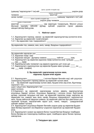 (иргэн, хуулийн этгээдийн нэр)
(цаашид “хадгалуулагч” гэх)-ийг ______________________________ үндсэн дээр
(дүрэм, итгэмжлэлийн)
төлөөлж ____________________________ ажилтай _______________________,
нөгөө талаас ________________________________ (цаашид “хадгалагч гэх”)-ийг
(иргэн, хуулийн этгээдийн нэр)
___________________________ үндсэн дээр төлөөлж ______________________
(дүрэм, итгэмжлэлийн)
ажилтай ______________________ нар харилцан тохиролцож, Монгол улсын
Иргэний хуулийн 428-430 дугаар зүйлийг үндэслэн гэрээг дараахь
нөхцөлтэйгээр байгуулав.
1. Нийтлэг заалт
1.1. Хадгалуулагч гэрээнд заасан эд хөрөнгийг хадгалуулагчид хүлээлгэн өгнө.
1.2. Хадгалах эд хөрөнгийн тухай өгөгдөл:
1.2.1. Эд хөрөнгийн товч тодорхойлолт: _________________________________
__________________________________________________________________
Эд хөрөнгийн тоо, хэмжээ, жин, өнгө, чанар, боодлын тодорхойлолт
___________________________________________________________________
___________________________________________________________________
___________________________________________________________________
Эд хөрөнгийн зарласан үнэ _______________________________________
1.3. Хадгалах газар: хаяг
1.4. Хадгалах нөхцөл: Дулааны хэмжээ _________ чийглэг ______ хувь
1.5. Хадгалуулагч эд хөрөнгөө хадгалах газар хүлээлгэн өгөх хугацаа: _____ он
___ сар ___ өдөр
1.6. Хадгалуулагчийн төлөөлөгч эд хөрөнгө хадгалах цэгт очих цаг ____
1.7. Хадгалуулагч хадгалуулсан эд хөрөнгөө буцаан авах хугацаа: _____ он ___
сар ___ өдөр (график)
2. Эд хөрөнгийг хадгалахаар хүлээн авах,
хадгалах, буцаан өгөх журам
2.1. Хадгалуулагч _______________ ( нотлох баримт бичгийн нэр) -ийг үзүүлсэн
тохиолдолд Хадгалагч гэрээнд заасан эд хөрөнгийг хүлээн авна.
2.2. Эд хөрөнгийг хадгалахаар хүлээн авах, буцаан өгөх үед ачих, буулгахад
хадгалагч тал_______________________________________________________
үүрэг гүйцэтгэнэ. Хадгалуулагч тал _____________________________________
үүрэг хүлээнэ.
2.3.Хадгалагч эд хөрөнгийг хадгалахаар хүлээн авмагц хадгалуулагчид
агуулахын баримт олгоно. Агуулахын баримтад ( олгосон огноо, бүртгэлийн
дугаар, гэрээний талуудын нэр хаяг, эд хөрөнгийг хадгалах газар, хадгалах эд
хөрөнгийн тоо, хэмжээ, жин, өнгө, чанар, боодлын тодорхойлолт, хадгалалтын
хөлс, бусад зайлшгүй зардлын хэмжээ, эд хөрөнгийг даатгах бол даатгалын үнэ,
гэрээний хугацаа, хадгалагчийн гарын үсэг, тамга, тэмдэг) шаардлагатай
зүйлийг заавал тусгана.
2.4. Хадгалуулагч агуулахын баримт бичгийн үндсэн дээр эд хөрөнгөө буцаан
авах бөгөөд хадгалагч энэ баримтыг үндэслэн хадгалсан эд хөрөнгийг буцаан
өгнө.
2.5. Хадгалуулагч хүсвэл эд хөрөнгө болон түүний баглаа боодлыг ломбодож
болох бөгөөд энэ тохиолдолд ломбоны зураг, ломбодсон аргыг бичиж гэрээнд
хавсаргана.
3. Талуудын эрх, үүрэг
 