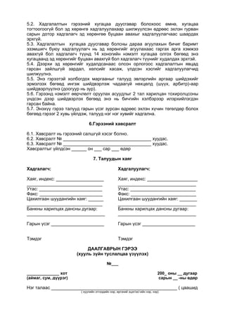 5.2. Хадгалалтын гэрээний хугацаа дуусгавар болохоос өмнө, хугацаа
тогтоогоогүй бол эд хөрөнгө хадгалуулахаар шилжүүлсэн өдрөөс эхлэн гурван
сарын дотор хадгалагч эд хөрөнгөө буцаан авахыг хадгалуулагчаас шаардах
эрхгүй.
5.3. Хадгалалтын хугацаа дуусгавар болсны дараа агуулахын бичиг баримт
эзэмшигч буюу хадгалуулагч нь эд хөрөнгийг агуулахаас гаргах арга хэмжээ
авахгүй бол хадгалагч түүнд 14 хоногийн нэмэлт хугацаа олгох бөгөөд энэ
хугацаанд эд хөрөнгийг буцаан авахгүй бол хадгалагч түүнийг худалдах эрхтэй.
5.4. Дээрхи эд хөрөнгийг худалдсанаас олсон орлогоос хадгалалтын явцад
гарсан зайлшгүй зардал, хөлсийг хасаж, үлдсэн хэсгийг хадгалуулагчид
шилжүүлнэ.
5.5. Энэ гэрээтэй холбогдох маргааныг талууд эвлэрлийн аргаар шийдэхийг
эрмэлзэх бөгөөд ингэж шийдвэрлэж чадаагүй нөхцөлд (шүүх, арбитр)-аар
шийдвэрлүүлнэ (доогуур нь зур).
5.6. Гэрээнд нэмэлт өөрчлөлт оруулах асуудлыг 2 тал харилцан тохиролцсоны
үндсэн дээр шийдвэрлэх бөгөөд энэ нь бичгийн хэлбэрээр илэрхийлэгдэн
гарсан байна.
5.7. Энэхүү гэрээ талууд гарын үсэг зурсан өдрөөс эхлэн хүчин төгөлдөр болох
бөгөөд гэрээг 2 хувь үйлдэж, талууд нэг нэг хувийг хадгална.
6.Гэрээний хавсралт
6.1. Хавсралт нь гэрээний салшгүй хэсэг болно.
6.2. Хавсралт № ___________________________________ хуудас.
6.3. Хавсралт № ___________________________________ хуудас.
Хавсралтыг үйлдсэн ______ он ___ сар ___ өдөр
7. Талуудын хаяг
Хадгалагч:
Хаяг, индекс: ___________________
______________________________
Утас: _________________________
Факс: _________________________
Цахилгаан шуудангийн хаяг: ______
______________________________
Банкны харилцах дансны дугаар:
_______________________________
Гарын үсэг _____________________
Тэмдэг
Хадгалуулагч:
Хаяг, индекс: ____________________
_______________________________
Утас: __________________________
Факс: __________________________
Цахилгаан шуудангийн хаяг: _______
_______________________________
Банкны харилцах дансны дугаар:
_______________________________
Гарын үсэг _____________________
Тэмдэг
ДААЛГАВРЫН ГЭРЭЭ
(хууль зүйн туслалцаа үзүүлэх)
№___
______________ хот 200_ оны __ дугаар
(аймаг, сум, дүүрэг) сарын __ -ны өдөр
Нэг талаас __________________________________________________ ( цаашид
( хуулийн этгээдийн нэр, иргэний эцэг/эх/-ийн нэр, нэр)
 