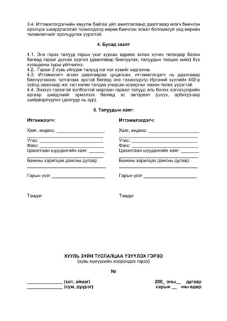 3.4. Итгэмжлэгдэгчийн явуулж байгаа үйл ажиллагаанд даалгавар өгөгч биечлэн
оролцох шаардлагатай тохиолдолд өөрөө биечлэн эсвэл боломжгүй үед өөрийн
төлөөлөгчийг оролцуулах үүрэгтэй.
4. Бусад заалт
4.1. Энэ гэрээ талууд гарын үсэг зурсан өдрөөс эхлэн хүчин төгөлдөр болох
бөгөөд гэрээг дүгнэх хүртэл (даалгавар биелүүлэх, талуудын тооцоо хийх) бүх
хугацааны турш үйлчилнэ.
4.2. Гэрээг 2 хувь үйлдэж талууд нэг нэг хувийг хадгална.
4.3. Итгэмжлэгч өгсөн даалгавраа цуцалсан, итгэмжлэгдэгч нь даалгавар
биелүүлэхээс татгалзах эрхтэй бөгөөд энэ тохиолдолд Иргэний хуулийн 402-р
зүйлд зааснаар нэг тал нөгөө талдаа учирсан хохирлыг нөхөн төлөх үүрэгтэй.
4.4. Энэхүү гэрээтэй холбоотой маргаан гарвал талууд аль болох хэлэлцээрийн
аргаар шийдэхийг эрмэлзэх бөгөөд эс эвлэрвэл (шүүх, арбитр)-аар
шийдвэрлүүлнэ (доогуур нь зур).
5. Талуудын хаяг:
Итгэмжлэгч:
Хаяг, индекс: ___________________
______________________________
Утас: _________________________
Факс: _________________________
Цахилгаан шуудангийн хаяг: ______
______________________________
Банкны харилцах дансны дугаар:
_______________________________
Гарын үсэг _____________________
Тэмдэг
Итгэмжлэгдэгч:
Хаяг, индекс: ____________________
_______________________________
Утас: __________________________
Факс: __________________________
Цахилгаан шуудангийн хаяг: _______
_______________________________
Банкны харилцах дансны дугаар:
_______________________________
Гарын үсэг _____________________
Тэмдэг
ХУУЛЬ ЗҮЙН ТУСЛАЛЦАА ҮЗҮҮЛЭХ ГЭРЭЭ
(хувь хүмүүсийн хоорондох гэрээ)
№
______________ (хот, аймаг)
______________ (сум, дүүрэг)
200_ оны__ дугаар
сарын __ -ны өдөр
 