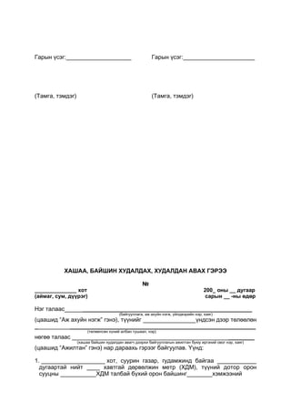 Гарын үсэг:____________________
(Тамга, тэмдэг)
Гарын үсэг:______________________
(Тамга, тэмдэг)
ХАШАА, БАЙШИН ХУДАЛДАХ, ХУДАЛДАН АВАХ ГЭРЭЭ
№
______________ хот 200_ оны __ дугаар
(аймаг, сум, дүүрэг) сарын __ -ны өдөр
Нэг талаас ____________________________________________________
(байгууллага, аж ахуйн нэгж, үйлдвэрийн нэр, хаяг)
(цаашид “Аж ахуйн нэгж” гэнэ), түүнийг үндсэн дээр төлөөлөн
_ _________________________________________________________
(төлөөлсөн хүний албан тушаал, нэр)
нөгөө талаас ________
(хашаа байшин худалдан авагч дээрхи байгууллагын ажилтан буюу иргэний овог нэр, хаяг)
(цаашид “Ажилтан” гэнэ) нар дараахь гэрээг байгуулав. Үүнд:
1. хот, суурин газар, гудамжинд байгаа ____________
дугаартай нийт ____ хавтгай дөрвөлжин метр (ХДМ), түүний дотор орон
сууцны ХДМ талбай бүхий орон байшинг хэмжээний
 