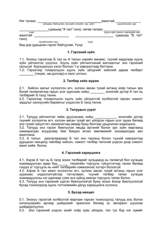 Нэг талаас _______ ажилтай ______________
(үйлдвэр, байгуулага, аж ахуйн нэгжийн нэр, хаяг) (эцгийн/эхийн нэр)
________________(цаашид "А тал” гэнэ), негөө талаас _______
(нэр) (хууль зүйн товчоо, компанийн нэр)
ажилтай ___________________ _____________________ (цаашид "Б тал”
гэнэ),
(эцгийн/эхийн нэр) (нэр)
бид дор дурьдсан гэрээг байгуулав. Үүнд:
1. Гэрээний зүйл
1.1. Энэхүү гэрээгээр Б тал нь А талын нэрийн өмнөөс, түүний зардлаар хууль
зүйн үйлчилгээ үзүүлнэ. Хууль зүйн үйлчилгээний жагсаалтыг энэ гэрээний
салшгүй бүрэлдэхүүн хэсэг болсон 1-р хавсралтаар батлана.
1.2. Гэрээгээр тохиролцсон хууль зүйн үйлдлийг хийсний дараа төлбөрт
________ (төгрөг, ам.доллар)-н хөлс олгоно.
2. Төлбөр хийх журам
2.1. Хийсэн ажлыг хүлээлгэн өгч, хүлээн авсан тухай актанд хоёр талын эрх
бүхий төлөөлөгчид гарын үсэг зурснаас хойш ________ хоногийг дотор А тал нь
төлбөрийг Б талд төлнө.
2.2. Гэрээгээр тохиролцсон хууль зүйн үйлдэлтэй холбоотой гарсан нэмэлт
зардлыг санхүүгийн баримтыг үндэслэн Б талд төлнө.
3. Талуудын үүрэг
3.1. Талууд үйлчилгээг хийж дууссанаас хойш ____________ хоногийн дотор
түүнийг хүлээлгэн өгч, хүлээн авсан тухай акт үйлдсэн гарын үсэг зурах бөгөөд
энэ тухай гүйцэтгэгч захиалагчид амаар буюу бичгээр урьдчилан мэдэгдэнэ.
3.2. Талууд энэ гэрээг биелүүлэх явцад иргэний болон эрх зүйн маргаанд
хамаарагдах асуудлаар бие биедээ өгсөн зөвлөмжийг анхааралдаа авч
ажиллана.
3.3. А талын даалагавараар Б тал энэ гэрээнд болон түүний хавсралтад
дурьдсан нөхцөлд тайлбар хийсэн, нэмэлт төлбөр төлсний үндсэн дээр нэмэлт
ажил хийж болно.
4. Гэрээний хариуцлага
4.1. Хэрэв А тал нь Б талд зохих төлбөрийг хугацаанд нь төлөөгүй бол хугацаа
хожимдуулсан өдөр бүр______ төгрөгийн торгууль гүйцэтгэгчид төлөх бөгөөд
гэхдээ уг торгууль нь нийт төлбөрийн хэмжээнээс хэтэрч болохгүй.
4.2. Хэрэв А тал ажил хүлээлгэн өгч, хүлээн авсан тухай актанд гарын үсэг
зурахаас үндэслэлгүйгээр татгалзвал, түүний төлбөр төлөх хугацаа
хожимдуулсны нэг адилаар үзэж энэ зүйлд заасан торгууль төлөх болно.
4.3. Талууд энэ гэрээний үүргээ биелүүлээгүй буюу зохих ёсоор биелүүлээгүй
бусад тохиолдолд хууль тогтоомжийн дагуу хариуцлага хүлээнэ.
5. Бусад нөхцөл
5.1. Энэхүү гэрээтэй холбоотой маргаан гарсан тохиолдолд талууд аль болох
хэлэлцээрийн аргаар шийдэхийг эрмэлзэх бөгөөд эс эвлэрвэл шүүхээр
шийдвэрлүүлнэ.
5.2. Энэ гэрээний үндсэн эхийг хоёр хувь үйлдэж, тал тус бүр нэг хувийг
 