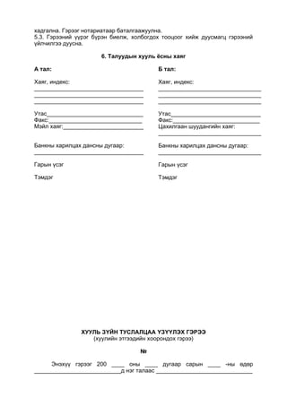 хадгална. Гэрээг нотариатаар баталгаажуулна.
5.3. Гэрээний үүрэг бүрэн биелж, холбогдох тооцоог хийж дуусмагц гэрээний
үйлчилгээ дуусна.
6. Талуудын хууль ёсны хаяг
A тал:
Хаяг, индекс:
__________________________________
__________________________________
__________________________________
Утас______________________________
Факс:_____________________________
Мэйл хаяг:_________________________
Банкны харилцах дансны дугаар:
__________________________________
Гарын үсэг
Тэмдэг
Б тал:
Хаяг, индекс:
________________________________
________________________________
________________________________
Утас____________________________
Факс:___________________________
Цахилгаан шуудангийн хаяг:
________________________________
Банкны харилцах дансны дугаар:
________________________________
Гарын үсэг
Тэмдэг
ХУУЛЬ ЗҮЙН ТУСЛАЛЦАА ҮЗҮҮЛЭХ ГЭРЭЭ
(хуулийн этгээдийн хоорондох гэрээ)
№
Энэхүү гэрээг 200 ____ оны ____ дугаар сарын ____ -ны өдөр
___________________________д нэг талаас ______________________________
 
