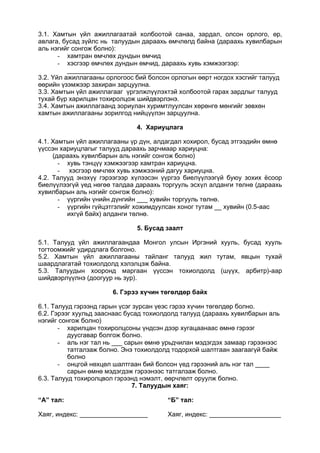 3.1. Хамтын үйл ажиллагаатай холбоотой санаа, зардал, олсон орлого, өр,
авлага, бусад зүйлс нь талуудын дараахь өмчлөлд байна (дараахь хувилбарын
аль нэгийг сонгож болно):
- хамтран өмчлөх дундын өмчид
- хэсгээр өмчлөх дундын өмчид, дараахь хувь хэмжээгээр:
__________________________________________________________
3.2. Үйл ажиллагааны орлогоос бий болсон орлогын өөрт ногдох хэсгийг талууд
өөрийн үзэмжээр захиран зарцуулна.
3.3. Хамтын үйл ажиллагааг үргэлжлүүлэхтэй холбоотой гарах зардлыг талууд
тухай бүр харилцан тохиролцож шийдвэрлэнэ.
3.4. Хамтын ажиллагаанд зориулан хуримтлуулсан хөрөнгө мөнгийг зөвхөн
хамтын ажиллагааны зорилгод нийцүүлэн зарцуулна.
4. Хариуцлага
4.1. Хамтын үйл ажиллагааны үр дүн, алдагдал хохирол, бусад этгээдийн өмнө
үүссэн хариуцлагыг талууд дараахь зарчмаар хариуцна:
(дараахь хувилбарын аль нэгийг сонгож болно)
- хувь тэнцүү хэмжээгээр хамтран хариуцна.
- хэсгээр өмчлөх хувь хэмжээний дагуу хариуцна.
4.2. Талууд энэхүү гэрээгээр хүлээсэн үүргээ биелүүлээгүй буюу зохих ёсоор
биелүүлээгүй үед нөгөө талдаа дараахь торгууль эсхүл алданги төлнө (дараахь
хувилбарын аль нэгийг сонгож болно):
- үүргийн үнийн дүнгийн ___ хувийн торгууль төлнө.
- үүргийн гүйцэтгэлийг хожимдуулсан хоног тутам __ хувийн (0.5-аас
ихгүй байх) алданги төлнө.
5. Бусад заалт
5.1. Талууд үйл ажиллагаандаа Монгол улсын Иргэний хууль, бусад хууль
тогтоомжийг удирдлага болгоно.
5.2. Хамтын үйл ажиллагааны тайланг талууд жил тутам, явцын тухай
шаардлагатай тохиолдолд хэлэлцэж байна.
5.3. Талуудын хооронд маргаан үүссэн тохиолдолд (шүүх, арбитр)-аар
шийдвэрлүүлнэ (доогуур нь зур).
6. Гэрээ хүчин төгөлдөр байх
6.1. Талууд гэрээнд гарын үсэг зурсан үеэс гэрээ хүчин төгөлдөр болно.
6.2. Гэрээг хуульд зааснаас бусад тохиолдолд талууд (дараахь хувилбарын аль
нэгийг сонгож болно)
- харилцан тохиролцсоны үндсэн дээр хугацаанаас өмнө гэрээг
дуусгавар болгож болно.
- аль нэг тал нь ___ сарын өмнө урьдчилан мэдэгдэх замаар гэрээнээс
татгалзаж болно. Энэ тохиолдолд тодорхой шалтгаан заагаагүй байж
болно
- онцгой нөхцөл шалтгаан бий болсон үед гэрээний аль нэг тал ____
сарын өмнө мэдэгдэж гэрээнээс татгалзаж болно.
6.3. Талууд тохиролцвол гэрээнд нэмэлт, өөрчлөлт оруулж болно.
7. Талуудын хаяг:
“А” тал:
Хаяг, индекс: ___________________
“Б” тал:
Хаяг, индекс: ____________________
 