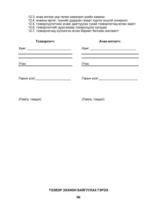 12.3. ачаа илгээх үед төлөх нэмэгдэл үнийн хэмжээ
12.4. ачааны өртөг, түүнийг дурдсан газарт хүргэх онцгой сонирхол
12.5. тээвэрлүүлэгчээс ачааг даатгуулах тухай тээвэрлэгчид өгсөн заалт
12.6. тээвэрлэлтийг дуусгахаар тохиролцсон хугацаа
12.7. тээвэрлэгчид хүлээлгэн өгсөн баримт бичгийн жагсаалт
Тээвэрлэгч:
Хаяг: _________________________
Утас:
Гарын үсэг:____________________
(Тамга, тэмдэг)
Ачаа илгээгч:
Хаяг: __________________________
Утас:
Гарын үсэг:______________________
(Тамга, тэмдэг)
ТЭЭВЭР ЗОХИОН БАЙГУУЛАХ ГЭРЭЭ
№
 