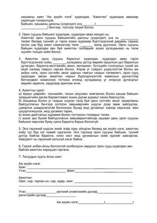 хашааны хамт “Аж ахуйн нэгж” худалдаж, “Ажилтан” худалдаж авахаар
харилцан тохиролцов.
Байшин, хашааны дансны (үлдэгдэл) үнэ (
) бичгээр, тоогоор төгрөг болно.
2. Орон сууцны байшинг худалдах, худалдан авах нөхцөл нь:
Ажилтан орон сууцны байшингийн дансны (үлдэгдэл) үнэ нь __________
төгрөг бөгөөд түүнийг уг гэрээ зохих журмаар бүртгэгдсэний дараахь сараас
эхлэн сар бүр ижил хэмжээгээр төлж _______ жилд дуусгана. Орон сууцны
байшин худалдан авч буй ажилтан төлбөрийг зохих хугацаанаас нь төлж
эцсийн тооцоо хийж болно.
3. Ажилтан орон сууцны барилгыг худалдах, худалдан авах гэрээ
бүртгэгдсэнээс хойш ________хугацааны дотор өөрийн ирүүлсэн уул барилгын
дутагдал, барилга-монтажийн ажил, материал, бүтэцийн гологдлын тухай аж
ахуй нэгжид гомдол гаргаж болно. Хэрэв уг гомдол үндэслэлтэй болон аж
ахйун нэгж, орон нутгийн засаг даргын тамгын газрын төлөөлөгч, орон сууц
худалдан авсан ажилтан нарын бүрэлдэхүүнтэй комиссын дүгнэлтээр
батлагдвал комиссоос тогтоож өгсөнд хугацааанд уг илэрсэн дутагдлыг
өөрийн хөрөнгө, зардлаар арилгаж өгнө.
4. Ажилтны үүрэг:
а) Ариун цэврийн, техникийн, галын аюулаас хамгаалах болон хашаа байшин
эзэмшигчийн дагаж баримтлавал зохих дүрэм журмыг сахин биелүүлэх,
б) Хашаанд болон уг газрын нүүрэн талд буй орон нутгийн засаг захиргааны
байгууллагын бичгээр олгосон зөвшөөрлийн үндсэн дээр зөөж зайлуулах,
цэвэрлэх шаардлагатай болсоноос бусад мод ургамлыг хэвээр хадгалах, мөн
цэцэрлэгжүүлэх, мод ургамал тарих,
в) зохих даатгалын хураамж болон тогтоосон татварыг төлөх,
г) зохих эрх бүхий байгууллагын зөвшөөрөлтэйгээр хашаан дахь орон сууцны
байшинг өөрчлөх буюу шинэ барилга барьж болохгүй.
5. Энэ гэрээний үндсэн эхийг хоёр хувь үйлдсэн бөгөөд аж ахуйн нэгж, ажилтан
хоёр тус бүр нэг хувийг хадгална. Энэ гэрээнд орон сууцны байшин, түүний
дотор байгаа барилга, олон наст мод ургамалын схем зургийг хавсаргав.
Хавсралт нь гэрээний салшгүй хэсэг байна.
6. Гэрээг албан ёсны болгохтой холбогдсон зардлыг орон сууц худалдан авч
байгаа ажилтан хариуцан гаргана.
7. Талуудын хууль ёсны хаяг:
Аж ахуйн нэгж:
Хаяг: ______
Утас: факс: ______
Ажилтан:
Овог, нэр, төрсөн он, сар, өдөр, хаяг:
Утас: иргэний үнэмлэхийн дугаар ______
регистрийн дугаар
Аж ахуйн нэгж: ( )
 