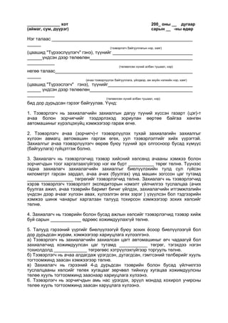 ______________ хот 200_ оны __ дугаар
(аймаг, сум, дүүрэг) сарын __ -ны өдөр
Нэг талаас
(тээвэрлэгч байгууллагын нэр, хаяг)
(цаашид "Түрээслүүлэгч" гэнэ), түүнийг
үндсэн дээр төлөөлөн
(төлөөлсөн хүний албан тушаал, нэр)
негөө талаас
(ачаа тээвэрлүүлэх байгууллага, үйлдвэр, аж ахуйн нэгжийн нэр, хаяг)
(цаашид "Түрээслэгч" гэнэ), түүнийг
үндсэн дээр төлөөлөн
(төлөөлсөн хүний албан тушаал, нэр)
бид дор дурьдсан гэрээг байгуулав. Үүнд:
1. Тээвэрлэгч нь захиалагчийн захиалгын дагуу түүний хүссэн газарт (цэг)-т
ачаа болон зорчигчийг тээдэрлэхэд зориулан өөртөө байгаа хөнгөн
автомашиныг хүрэлцэхүйц хэмжээгээр гараж өгнө.
2. Тээвэрлэгч ачаа (зорчигч)-г тээвэрлүүлэх тухай захиалагийн захиалгыг
хүлээн авмагц автомашин гаргаж өгөх, уул тээвэрлэлтийг хийх үүрэгтэй.
Захиалгыг ачаа тээвэрлүүлэгч өөрөө буюу түүний эрх олгосноор бусад хүмүүс
(байгуулага) гүйцэтгэж болно.
3. Захиалагч нь тээвэрлэгчид тээвэр хийсний хөлсөнд ачааны хэмжээ болон
зорчигчдын тоог харгалзахгүйгээр нэг км бүрт __________ төрөг төлнө. Түүнээс
гадна захиалагч захиалагчийн захиалгыг биелүүлэхийн тулд сул гүйсэн
километрт гарсан зардал, ачаа ачих (буулгах) үед машин зогссон цаг тутамд
__________________ төгрөгийг тээвэрлэгчид төлнө. Захиалагч нь тээвэрлэгчид
хэрэв тээвэрлэгч тээвэрлэлт экспедиторын нэмэлт үйлчилгээ туслалцаа (ачих
буулгах ажил, ачаа тээврийн баримт бичиг үйлдэх, захиалагчийн итгэмжлэлийн
үндсэн дээр ачааг хүлээн авах, хүлээлгэн өгөх зэрэг ) үзүүлсэн бол тэдгээрийн
хэмжээ шинж чанарыг харгалзан талууд тохирсон хэмжээгээр зохих хөлсийг
төлнө.
4. Захиалагч нь тээврийн болон бусад ажлын хөлсийг тээвэрлэгчид тээвэр хийж
буй сарын ____________ өдрөөс хожимдуулахгүй төлнө.
5. Талууд гэрээний үүргийг биелүүлээгүй буюу зохих ёсоор биелүүлээгүй бол
дор дурьдсан журам, хэмжээгээр хариуцлага хүлээлгэнэ.
а) Тээвэрлэгч нь захиалагчийн захиалсан цагт автомашиныг өгч чадаагүй бол
захиалагчид хожимдуулсан цаг тутамд ___________ төгрөг, тэгэхдээ нэгэн
тохиолдолд _____________ төгрөгөөс хэтрүүлэхгүйгээр торгууль төлнө.
б) Тээвэрлэгч нь ачаа алдагдаж үрэгдсэн, дутагдсан, гэмтсэний төлбөрийг хууль
тогтоомжинд заасан хэмжээгээр төлнө.
в) Захиалагч нь гэрээний 4-д дурьдсан тээврийн болон бусад үйлчилгээ
туслалцааны хөлсийг төлөх хугацааг зөрчвөл тийнхүү хугацаа хожимдуулсны
төлөө хууль тогтоомжинд зааснаар хариуцлага хүлээнэ.
6. Тээвэрлэгч нь зорчигчдын амь нас үрэгдэх, эрүүл мэндэд хохирол учирсны
төлөө хууль тогтоомжинд заасан харуцлага хүлээнэ.
 