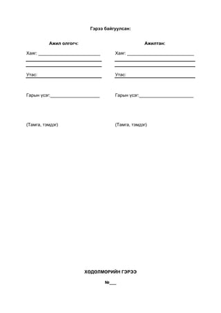 Гэрээ байгуулсан:
Ажил олгогч:
Хаяг: _________________________
Утас:
Гарын үсэг:____________________
(Тамга, тэмдэг)
Ажилтан:
Хаяг: ___________________________
Утас:
Гарын үсэг:______________________
(Тамга, тэмдэг)
ХӨДӨЛМӨРИЙН ГЭРЭЭ
№___
 