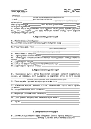 ______________ хот 200_ оны __ дугаар
(аймаг, сум, дүүрэг) сарын __ -ны өдөр
Нэг талаас __________________________________________________________
(иргэнийг хөлслөн авч ажиллуулах байгууллагын нэр)
түүнийг _______________үндсэн дээр төлөөлөн __________________________,
(төлөөлсөн хүний нэр, албан тушаал)
нөгөө талаас ________________________________________________________
хаягаар оршин суух ____________ тоот иргэний үнэмлэхтэй ____________ тоот
регистрийн дугаартай _____________________________________________ нар
нь Монгол Улсын Хөдөлмөрийн тухай хуулийн 21-24 дүгээр зүйлийг үндэслэн
200__ оны ___ сарын ___-ны өдөр хэлэлцэн тохирч, энэхүү гэрээг дараахь
нөхцөлөөр байгуулж байна.
1. Гэрээний үндсэн нөхцөл
1.1. Эрхлэх ажил, албан тушаал ________________________________________
1.2. Ажиллах нэгж, хэсэг буюу ажил үүргээ гүйцэтгэх газар __________________
___________________________________________________________________
1.3. Гүйцэтгэх үндсэн үүрэг ____________________________________________
(ажлын ачаалал хэмжээ буюу
___________________________________________________________________,
ажил, албан тушаалын зааврыг нэрлэж болно)
1.4. Ажлын газрын байршил ___________________________________________
1.5. Сарын үндсэн хөлсний хэмжээ _____________________________________
1.6. Төрийн хууль тогтоомжоор болон хамтын гэрээнд заасан нэмэгдэл хөлсний
хэмжээ _____________________________________________________________
1.7. Хөдөлмөрийн нөхцөл _____________________________________________
1.8. Ажлын нэг өдрийн буюу долоо хоногийн ажлын цаг _____________________
1.9. Хөдөлмөрийн гэрээний хугацаа ____________________________________
2. Гэрээний нэмэгдэл нөхцөл
2.1. Захиргааны зүгээс олгох боломжтой нэмэгдэл хөлсний (мэргэжлийн
зэргийн, ур чадварын, ахуй амьдралыг нь харгалзан олгох гэх мэт) хэмжээ
___________________________________________________________________
(сар тутам, улирал тутам, хагас, бүтэн жилийн алинд олгохоо зурах)
2.2. Хөдөлмөрийн гэрээний хугацаа сунгах тохиолдол ______________________
___________________________________________________________________
2.3. Сахилгын ноцтой зөрчилд тооцон хөдөлмөрийн гэрээг шууд цуцлах
тохиолдол __________________________________________________________
2.4. Захиргааны чөлөө олгох тохиолдол __________________________________
___________________________________________________________________
2.5. Буцалтгүй тусламж олгох тохиолдол _________________________________
___________________________________________________________________
2.6. Хоол, унааны зардалд өгөх нөхөх олговрын хэмжээ ____________________
___________________________________________________________________
2.7. Бусад __________________________________________________________
___________________________________________________________________
3. Захиргааны хүлээх үүрэг
3.1. Ажилтныг хөдөлмөрийн гэрээ байгуулсан үеэс нь гэрээнд заагдсан _______
__________________________ ажлаар нь хангах, ажлын талаар зайлшгүй
 