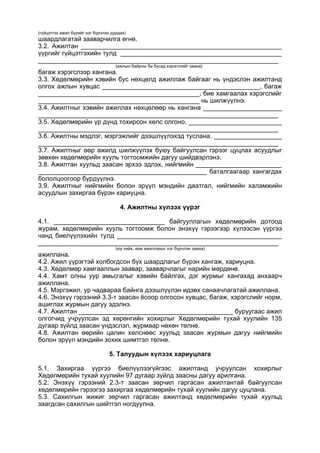 (гүйцэтгэх ажил бүрийг нэг бүрчлэн дурдах)
шаардлагатай зааварчилга өгнө.
3.2. Ажилтан ________________________________________________________
үүргийг гүйцэтгэхийн тулд _____________________________________________
___________________________________________________________________
(ажлын байрны ба бусад хэрэгслийг заана)
багаж хэрэгслээр хангана.
3.3. Хөдөлмөрийн хэвийн бус нөхцөлд ажиллаж байгааг нь үндэслэн ажилтанд
олгох ажлын хувцас ____________________________________________, багаж
_____________________________________________, бие хамгаалах хэрэгслийг
_____________________________________________ нь шилжүүлнэ.
3.4. Ажилтныг хэвийн ажиллах нөхцөлөөр нь хангана ______________________
___________________________________________________________________
3.5. Хөдөлмөрийн үр дүнд тохирсон хөлс олгоно. __________________________
___________________________________________________________________
3.6. Ажилтны мэдлэг, мэргэжлийг дээшлүүлэхэд туслана. ___________________
___________________________________________________________________
3.7. Ажилтныг өөр ажилд шилжүүлэх буюу байгуулсан гэрээг цуцлах асуудлыг
зөвхөн хөдөлмөрийн хууль тогтоомжийн дагуу шийдвэрлэнэ.
3.8. Ажилтан хуульд заасан эрхээ эдлэх, нийгмийн ________________________
_______________________________________________ баталгаагаар хангагдах
бололцоогоор бүрдүүлнэ.
3.9. Ажилтныг нийгмийн болон эрүүл мэндийн даатгал, нийгмийн халамжийн
асуудлын захиргаа бүрэн хариуцна.
4. Ажилтны хүлээх үүрэг
4.1. _______________________________ байгууллагын хөдөлмөрийн дотоод
журам, хөдөлмөрийн хууль тогтоомж болон энэхүү гэрээгээр хүлээсэн үүргээ
чанд биелүүлэхийн тулд ______________________________________________
___________________________________________________________________
(юу хийх, яаж ажиллахыг нэг бүрчлэн заана)
ажиллана.
4.2. Ажил үүрэгтэй холбогдсон бүх шаардлагыг бүрэн хангаж, хариуцна.
4.3. Хөдөлмөр хамгааллын заавар, зааварчлагыг нарийн мөрдөнө.
4.4. Хамт олны уур амьсгалыг хэвийн байлгах, дэг журмыг хангахад анхаарч
ажиллана.
4.5. Мэргэжил, ур чадвараа байнга дээшлүүлэн идэвх санаачлагатай ажиллана.
4.6. Энэхүү гэрээний 3.3-т заасан ёсоор олгосон хувцас, багаж, хэрэгслийг норм,
ашиглах журмын дагуу эдэлнэ.
4.7. Ажилтан ___________________________________________ буруугаас ажил
олгогчид учруулсан эд хөрөнгийн хохирлыг Хөдөлмөрийн тухай хуулийн 135
дугаар зүйлд заасан үндэслэл, журмаар нөхөн төлнө.
4.8. Ажилтан өөрийн цалин хөлснөөс хуульд заасан журмын дагуу нийгмийн
болон эрүүл мэндийн зохих шимтгэл төлнө.
5. Талуудын хүлээх хариуцлага
5.1. Захиргаа үүргээ биелүүлээгүйгээс ажилтанд учруулсан хохирлыг
Хөдөлмөрийн тухай хуулийн 97 дугаар зүйлд заасны дагуу арилгана.
5.2. Энэхүү гэрээний 2.3-т заасан зөрчил гаргасан ажилтантай байгуулсан
хөдөлмөрийн гэрээгээ захиргаа хөдөлмөрийн тухай хуулийн дагуу цуцлана.
5.3. Сахилгын жижиг зөрчил гаргасан ажилтанд хөдөлмөрийн тухай хуульд
заагдсан сахилгын шийтгэл ногдуулна.
 