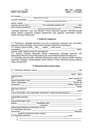 ______________ хот 200_ оны __ дугаар
(аймаг, сум, дүүрэг) сарын __ -ны өдөр
Нэг талаас __________________________________________________________
(байгууллагын нэр, хаяг)
түүнийг төлөөлөн ____________________________________________________,
(төлөөлсөн хүний нэр, албан тушаал)
нөгөө талаас ________________________________________________________
хаягаар оршин суух ____________ тоот иргэний үнэмлэхтэй ____________ тоот
регистрийн дугаартай _________________________________________ (цаашид
(хөлсөөр ажиллаж буй хүний овог, нэр)
“хөлсөөр ажиллагч” гэх) нар Монгол Улсын Иргэний хуулийн 359-368 дугаар
зүйлд заасан үндэслэл, журмыг баримтлан дор дурдсан нөхцөлөөр энэхүү
гэрээг хэлэлцэн байгуулав.
1. Нийтлэг үндэслэл
1.1. Захиалагч, хөлсөөр ажиллагч аль аль нь хамтарч ажиллах, эрх тэгш байх,
харилцан ашигтай байх, түншлэлийн зарчмыг баримтлан ажиллана.
1.2. Энэхүү гэрээ нь 200__ оны ___ сарын __-нээс эхлэн ____________________
хугацаанд _____________________________________________________ ажил,
үүргийг хийж гүйцэтгэх хүртэл үргэлжилнэ.
1.3. Энэхүү гэрээнд зааснаас бусад тохиолдолд хөлсөөр ажиллах үйл
ажиллагааг Монгол Улсын Иргэний хууль тогтоомжийг баримтлан явуулна.
1.4. Хөлсөөр ажиллагчийн нийгмийн даатгалын шимтгэл, ажлын цагийн горимыг
гэрээний талуудын хэлэлцээрээр эсвэл Монгол Улсын Иргэний хуульд заасны
дагуу зохицуулна.
2. Захиалагчийн хүлээх үүрэг
2.1. Хөлсөөр ажиллагч иргэн _______________________________________-ээр
___________________________________________________________________
_________________________________________________________ ажил, үүрэг
гүйцэтгүүлнэ.
2.2. ___________________________________________________ ажил (үүрэг)-ыг
гүйцэтгүүлэхийн тулд ____________________________________________ байр,
тоног төхөөрөмж, ___________________________________________ түүхий эд
материал, _____________________________________________ багаж хэрэгсэл,
______________________________________________________________ бусад
зүйлсээр хангана.
2.3. ___________________________________________________________ ажил
гүйцэтгүүлэхийн тулд хөдөлмөр хамгаалал, аюулгүй ажиллагааны ___________
___________________________________________________________________
нөхцөлөөр хангана.
2.4. ___________________________________________________________ ажил
гүйцэтгүүлэхийн тулд _________________________________________________
ажилд __________________ төгрөгийн хөлс, ______________________________
___________________________ нөхцөлд ________________________________
хэмжээний урамшил (нэмэгдэл) олгоно.
2.5. Хөлсөөр ажиллагч _____________________________________________-ны
хүсэлтээр ___________________________________________________ нөхцөлд
______ хувийн урьдчилгаа хөлс олгоно.
2.6. Хөлсөөр ажиллагч ___________________________________-нээс
1. ___________________________________________________________
2. ___________________________________________________________
 