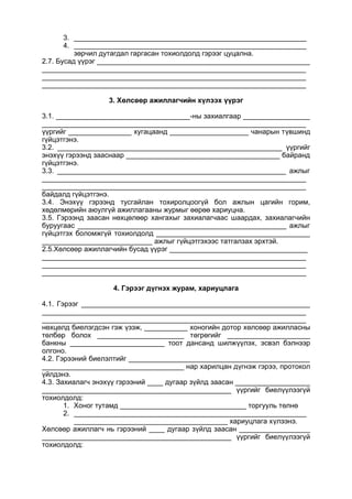 3. ___________________________________________________________
4. ___________________________________________________________
зөрчил дутагдал гаргасан тохиолдолд гэрээг цуцална.
2.7. Бусад үүрэг ______________________________________________________
___________________________________________________________________
___________________________________________________________________
___________________________________________________________________
3. Хөлсөөр ажиллагчийн хүлээх үүрэг
3.1. __________________________________-ны захиалгаар _________________
___________________________________________________________________
үүргийг ________________ хугацаанд ____________________ чанарын түвшинд
гүйцэтгэнэ.
3.2. _________________________________________________________ үүргийг
энэхүү гэрээнд зааснаар _______________________________________ байранд
гүйцэтгэнэ.
3.3. __________________________________________________________ ажлыг
___________________________________________________________________
___________________________________________________________________
байдалд гүйцэтгэнэ.
3.4. Энэхүү гэрээнд тусгайлан тохиролцоогүй бол ажлын цагийн горим,
хөдөлмөрийн аюулгүй ажиллагааны журмыг өөрөө хариуцна.
3.5. Гэрээнд заасан нөхцөлөөр хангахыг захиалагчаас шаардах, захиалагчийн
буруугаас _____________________________________________________ ажлыг
гүйцэтгэх боломжгүй тохиолдолд _______________________________________
____________________________ ажлыг гүйцэтгэхээс татгалзах эрхтэй.
2.5.Хөлсөөр ажиллагчийн бусад үүрэг ___________________________________
___________________________________________________________________
___________________________________________________________________
___________________________________________________________________
4. Гэрээг дүгнэх журам, хариуцлага
4.1. Гэрээг __________________________________________________________
___________________________________________________________________
___________________________________________________________________
нөхцөлд биелэгдсэн гэж үзэж, ___________ хоногийн дотор хөлсөөр ажилласны
төлбөр болох ______________________ төгрөгийг _____________________
банкны ________________________ тоот дансанд шилжүүлэх, эсвэл бэлнээр
олгоно.
4.2. Гэрээний биелэлтийг ______________________________________________
____________________________________ нар харилцан дүгнэж гэрээ, протокол
үйлдэнэ.
4.3. Захиалагч энэхүү гэрээний ____ дугаар зүйлд заасан ___________________
________________________________________________ үүргийг биелүүлээгүй
тохиолдолд:
1. Хоног тутамд ________________________________ торгууль төлнө
2. ___________________________________________________________
_______________________________________ хариуцлага хүлээнэ.
Хөлсөөр ажиллагч нь гэрээний ____ дугаар зүйлд заасан __________________
________________________________________________ үүргийг биелүүлээгүй
тохиолдолд:
 