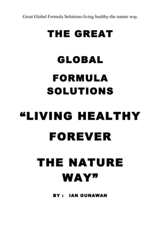 Great Global Formula Solutions-living healthy-the nature way.
THE GREAT
GLOBAL
FORMULA
SOLUTIONS
“LIVING HEALTHY
FOREVER
THE NATURE
WAY”
BY : IAN GUNAWAN
 