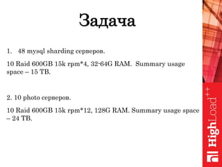 Задача
1. 48 mysql sharding серверов.
10 Raid 600GB 15k rpm*4, 32-64G RAM. Summary usage
space – 15 TB.
2. 10 photo серверов.
10 Raid 600GB 15k rpm*12, 128G RAM. Summary usage space
– 24 TB.
 
