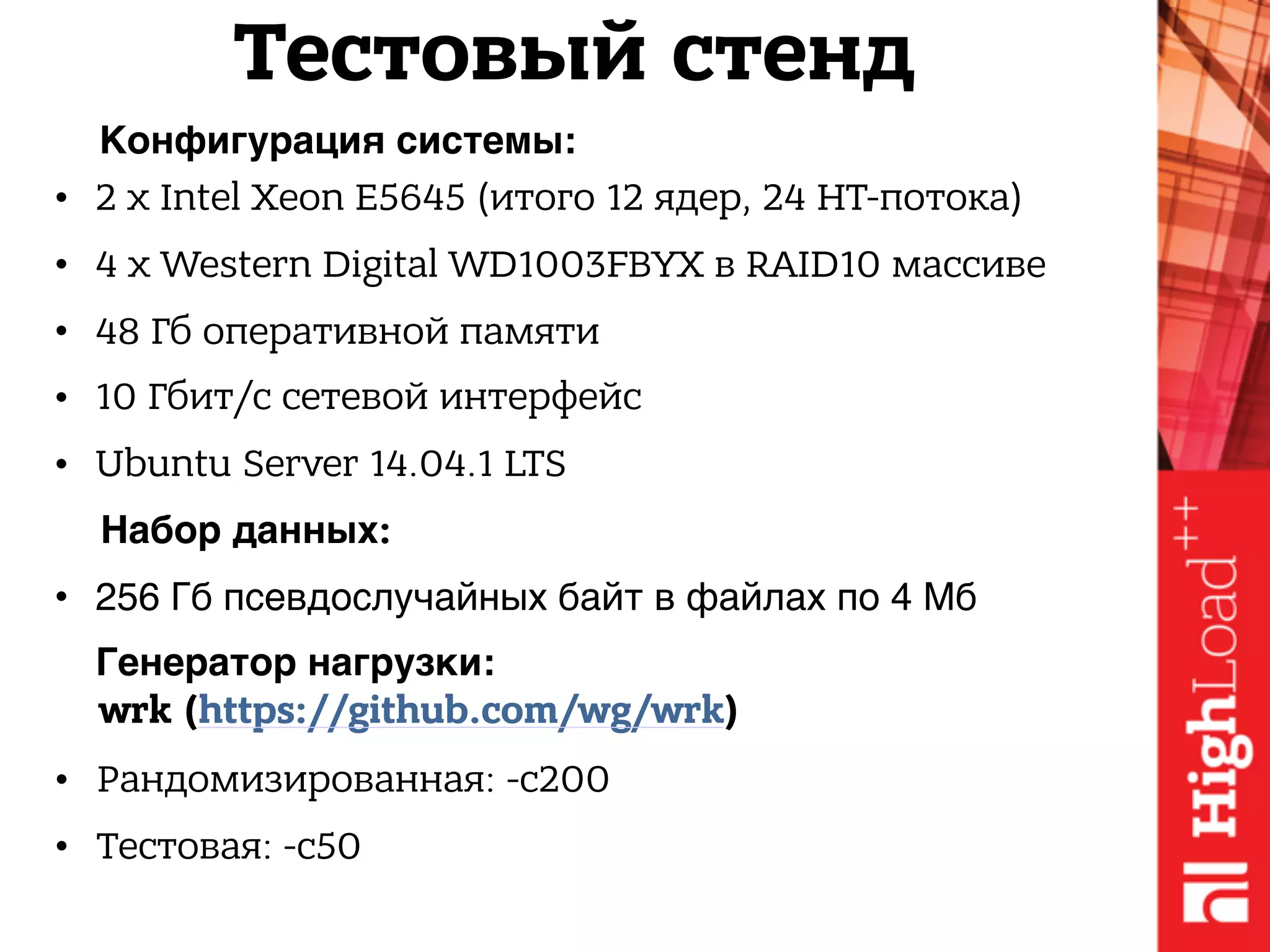 • 2 x Intel Xeon E5645 (итого 12 ядер, 24 HT-потока)
• 4 x Western Digital WD1003FBYX в RAID10 массиве
• 48 Гб оперативной памяти
• 10 Гбит/с сетевой интерфейс
• Ubuntu Server 14.04.1 LTS
Конфигурация системы:
Генератор нагрузки:
• Рандомизированная: -c200
• Тестовая: -c50
Набор данных:
• 256 Гб псевдослучайных байт в файлах по 4 Мб
Тестовый стенд
wrk (https://github.com/wg/wrk)
 