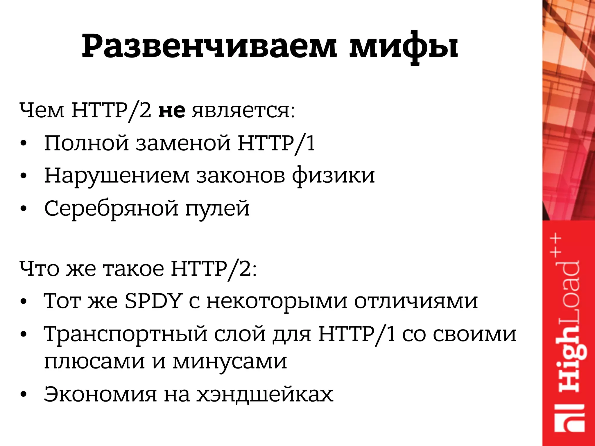 Развенчиваем мифы
Чем HTTP/2 не является:
• Полной заменой HTTP/1
• Нарушением законов физики
• Серебряной пулей 
Что же такое HTTP/2:
• Тот же SPDY с некоторыми отличиями
• Транспортный слой для HTTP/1 со своими
плюсами и минусами
• Экономия на хэндшейках
 