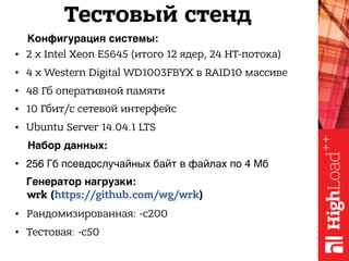 • 2 x Intel Xeon E5645 (итого 12 ядер, 24 HT-потока)
• 4 x Western Digital WD1003FBYX в RAID10 массиве
• 48 Гб оперативной памяти
• 10 Гбит/с сетевой интерфейс
• Ubuntu Server 14.04.1 LTS
Конфигурация системы:
Генератор нагрузки:
• Рандомизированная: -c200
• Тестовая: -c50
Набор данных:
• 256 Гб псевдослучайных байт в файлах по 4 Мб
Тестовый стенд
wrk (https://github.com/wg/wrk)
 