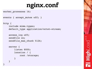 worker_processes 16;
events { accept_mutex off; }
http {
include mime.types;
default_type application/octet-stream;
access_log off;
sendfile on;
sendfile_max_chunk 512k;
server {
listen 8000;
location / {
root /storage;
}
}
}
nginx.conf
 