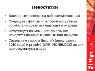 Недостатки
• Накладные расходы на добавление заданий
• Операции с файлами, которые могут быть
обработаны сразу, всё ещё ждут в очереди
• Отсутствует возможность узнать где
находятся данные: в кэше ОС или на диске
• Системные вызовы fincore() (предложен в
2010 году) и preadv2(RWF_NONBLOCK) до сих
пор отсутствуют в ядре
 