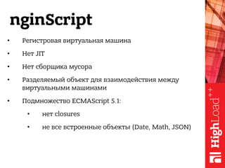 nginScript
• Регистровая виртуальная машина
• Нет JIT
• Нет сборщика мусора
• Разделяемый объект для взаимодействия между
виртуальными машинами
• Подмножество ECMAScript 5.1:
• нет closures
• не все встроенные объекты (Date, Math, JSON)
 