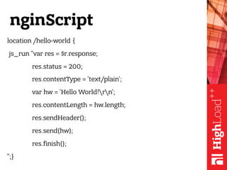 nginScript
location /hello-world {
js_run "var res = $r.response;
res.status = 200;
res.contentType = 'text/plain';
var hw = 'Hello World!rn';
res.contentLength = hw.length;
res.sendHeader();
res.send(hw);
res.finish();
";}
 