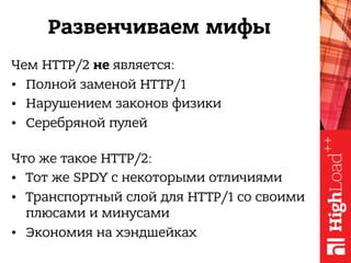 Развенчиваем мифы
Чем HTTP/2 не является:
• Полной заменой HTTP/1
• Нарушением законов физики
• Серебряной пулей 
Что же такое HTTP/2:
• Тот же SPDY с некоторыми отличиями
• Транспортный слой для HTTP/1 со своими
плюсами и минусами
• Экономия на хэндшейках
 
