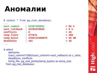 Аномалии
$ select * from pg_stat_database;
...
xact_commit | 51167155051 < 95 %
xact_rollback | 44781878826 > 5 %
conflicts | 0 > 10
temp_files | 377675 > 100
temp_bytes | 4783712399875 > 10 GB
deadlocks | 151 > 10
...
$ select
datname,
(xact_commit*100)/(xact_commit+xact_rollback) as c_ratio,
deadlocks, conflicts,
temp_file, pg_size_pretty(temp_bytes) as temp_size
from pg_stat_database;
 