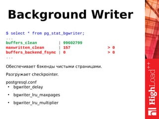 Background Writer
$ select * from pg_stat_bgwriter;
...
buffers_clean | 99602799
maxwritten_clean | 157 > 0
buffers_backend_fsync | 0 > 0
...
Обеспечивает бэкенды чистыми страницами.
Разгружает checkpointer.
postgresql.conf
●
bgwriter_delay
●
bgwriter_lru_maxpages
●
bgwriter_lru_multiplier
 