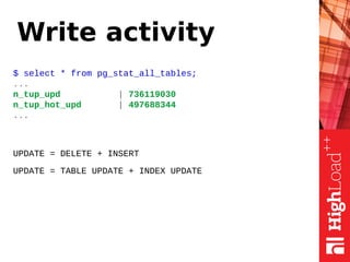 Write activity
$ select * from pg_stat_all_tables;
...
n_tup_upd | 736119030
n_tup_hot_upd | 497688344
...
UPDATE = DELETE + INSERT
UPDATE = TABLE UPDATE + INDEX UPDATE
 