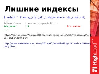 Лишние индексы
$ select * from pg_stat_all_indexes where idx_scan = 0;
...
indexrelname | products_special2_idx
idx_scan | 0 0 = плохо
...
https://github.com/PostgreSQL-Consulting/pg-utils/blob/master/sql/lo
w_used_indexes.sql
http://www.databasesoup.com/2014/05/new-finding-unused-indexes-q
uery.html
 