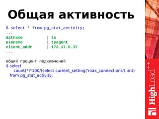 Общая активность
$ select * from pg_stat_activity;
...
datname | ts
usename | tsagent
client_addr | 172.17.0.37
...
общий процент подключений
$ select
count(*)*100/(select current_setting('max_connections')::int)
from pg_stat_activity;
 