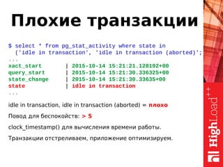 Плохие транзакции
$ select * from pg_stat_activity where state in
('idle in transaction', 'idle in transaction (aborted)';
...
xact_start | 2015-10-14 15:21:21.128192+00
query_start | 2015-10-14 15:21:30.336325+00
state_change | 2015-10-14 15:21:30.33635+00
state | idle in transaction
...
idle in transaction, idle in transaction (aborted) = плохо
Повод для беспокойств: > 5
clock_timestamp() для вычисления времени работы.
Транзакции отстреливаем, приложение оптимизируем.
 