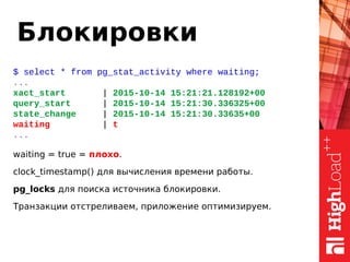 Блокировки
$ select * from pg_stat_activity where waiting;
...
xact_start | 2015-10-14 15:21:21.128192+00
query_start | 2015-10-14 15:21:30.336325+00
state_change | 2015-10-14 15:21:30.33635+00
waiting | t
...
waiting = true = плохо.
clock_timestamp() для вычисления времени работы.
pg_locks для поиска источника блокировки.
Транзакции отстреливаем, приложение оптимизируем.
 
