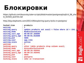 Блокировки
https://github.com/lesovsky/uber-scripts/blob/master/postgresql/sql/c4_06_sho
w_locked_queries.sql
http://big-elephants.com/2013-09/exploring-query-locks-in-postgres/
locked_item | products
waiting | t
waiting_query | update products set avail = false where id = 154;
waiting_mode | RowExclusiveLock
waiting_xact_age | 00:00:07.103685
waiting_query_age | 00:00:01.813508
waiting_pid | 5895
waiting_user | app_role
waiting_state | active
waiting | f
locking_query | alter table products drop column avail;
locking_mode | AccessExclusiveLock
locking_xact_age | 00:00:16.416441
locking_query_age | 00:00:14.416441
locking_pid | 5844
locking_user | postgres
locking_state | idle in transaction
 