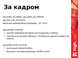 За кадром
pg_statio_all_tables, pg_statio_all_indexes
pg_stat_user_functions
Функции определения размеров - df *size*
pgstattuple (contrib)
●
точное определение bloat для индексов и таблиц
●
чем больше размер таблицы, тем больше времени уйдет на
оценку
pg_buffercache (contrib)
●
инспекция shared buffers
●
большие накладые расходы (buffers lock)
 