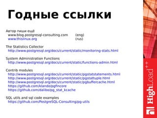 Годные ссылки
Автор пиши ещё
www.blog.postgresql-consulting.com (eng)
www.thislinux.org (rus)
The Statistics Collector
http://www.postgresql.org/docs/current/static/monitoring-stats.html
System Administration Functions
http://www.postgresql.org/docs/current/static/functions-admin.html
Contrib modules
http://www.postgresql.org/docs/current/static/pgstatstatements.html
http://www.postgresql.org/docs/current/static/pgstattuple.html
http://www.postgresql.org/docs/current/static/pgbuffercache.html
https://github.com/klando/pgfincore
https://github.com/dalibo/pg_stat_kcache
SQL utils and sql code examples
https://github.com/PostgreSQL-Consulting/pg-utils
 