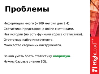 Проблемы
Информации много (~109 метрик для 9.4).
Статистика представлена online счетчиками.
Нет истории (но есть функции сброса статистики).
Отсутствие native инструмента.
Множество сторонних инструментов.
Важно уметь брать статистику напрямую.
Нужны базовые знания SQL.
 