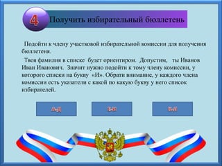 Подойти к члену участковой избирательной комиссии для получения
бюллетеня.
Твоя фамилия в списке будет ориентиром. Допустим, ты Иванов
Иван Иванович. Значит нужно подойти к тому члену комиссии, у
которого списки на букву «И». Обрати внимание, у каждого члена
комиссии есть указатели с какой по какую букву у него список
избирателей.
Получить избирательный бюллетень
 