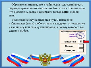 Обратите внимание, что в кабине для голосования есть
образцы правильного заполнения бюллетеня. Напоминаем,
что бюллетень должен содержать только один любой
знак.
Голосование осуществляется путём нанесения
избирателем (вами) любого знака в квадрате, относящемся
к кандидату или списку кандидатов, в пользу которого вы
сделали выбор.

 