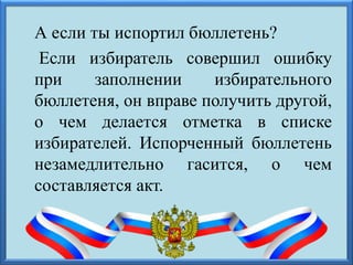 А если ты испортил бюллетень?
Если избиратель совершил ошибку
при заполнении избирательного
бюллетеня, он вправе получить другой,
о чем делается отметка в списке
избирателей. Испорченный бюллетень
незамедлительно гасится, о чем
составляется акт.
 