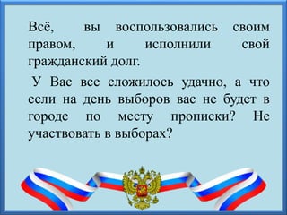Всё, вы воспользовались своим
правом, и исполнили свой
гражданский долг.
У Вас все сложилось удачно, а что
если на день выборов вас не будет в
городе по месту прописки? Не
участвовать в выборах?
 