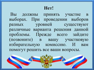 Нет!
Вы должны принять участие в
выборах. При проведении выборов
разных уровней существуют
различные варианта решения данной
проблемы. Прежде всего зайдите
(позвоните) в вашу участковую
избирательную комиссию. И вам
помогут решить все ваши вопросы.
 