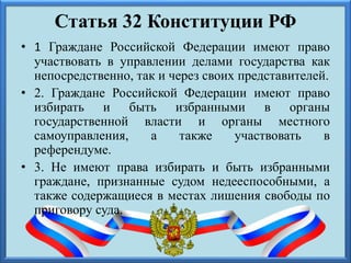 Статья 32 Конституции РФ
• 1 Граждане Российской Федерации имеют право
участвовать в управлении делами государства как
непосредственно, так и через своих представителей.
• 2. Граждане Российской Федерации имеют право
избирать и быть избранными в органы
государственной власти и органы местного
самоуправления, а также участвовать в
референдуме.
• 3. Не имеют права избирать и быть избранными
граждане, признанные судом недееспособными, а
также содержащиеся в местах лишения свободы по
приговору суда.
 