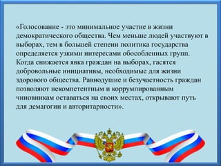 «Голосование - это минимальное участие в жизни
демократического общества. Чем меньше людей участвуют в
выборах, тем в большей степени политика государства
определяется узкими интересами обособленных групп.
Когда снижается явка граждан на выборах, гасятся
добровольные инициативы, необходимые для жизни
здорового общества. Равнодушие и безучастность граждан
позволяют некомпетентным и коррумпированным
чиновникам оставаться на своих местах, открывают путь
для демагогии и авторитарности».
 