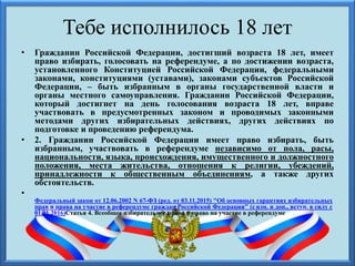 Тебе исполнилось 18 лет
• Гражданин Российской Федерации, достигший возраста 18 лет, имеет
право избирать, голосовать на референдуме, а по достижении возраста,
установленного Конституцией Российской Федерации, федеральными
законами, конституциями (уставами), законами субъектов Российской
Федерации, – быть избранным в органы государственной власти и
органы местного самоуправления. Гражданин Российской Федерации,
который достигнет на день голосования возраста 18 лет, вправе
участвовать в предусмотренных законом и проводимых законными
методами других избирательных действиях, других действиях по
подготовке и проведению референдума.
• 2. Гражданин Российской Федерации имеет право избирать, быть
избранным, участвовать в референдуме независимо от пола, расы,
национальности, языка, происхождения, имущественного и должностного
положения, места жительства, отношения к религии, убеждений,
принадлежности к общественным объединениям, а также других
обстоятельств.
•
Федеральный закон от 12.06.2002 N 67-ФЗ (ред. от 03.11.2015) "Об основных гарантиях избирательных
прав и права на участие в референдуме граждан Российской Федерации" (с изм. и доп., вступ. в силу с
01.01.2016)Статья 4. Всеобщее избирательное право и право на участие в референдуме
 