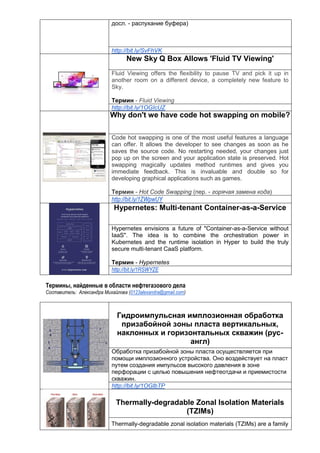 досл. - распухание буфера)
http://bit.ly/SvFhVK
New Sky Q Box Allows 'Fluid TV Viewing'
Fluid Viewing offers the flexibility to pause TV and pick it up in
another room on a different device, a completely new feature to
Sky.
Термин - Fluid Viewing
http://bit.ly/1OGIcUZ
Why don't we have code hot swapping on mobile?
Code hot swapping is one of the most useful features a language
can offer. It allows the developer to see changes as soon as he
saves the source code. No restarting needed, your changes just
pop up on the screen and your application state is preserved. Hot
swapping magically updates method runtimes and gives you
immediate feedback. This is invaluable and double so for
developing graphical applications such as games.
Термин - Hot Сode Swapping (пер. - горячая замена кода)
http://bit.ly/1ZWpwUY
Hypernetes: Multi-tenant Container-as-a-Service
Hypernetes envisions a future of "Container-as-a-Service without
IaaS". The idea is to combine the orchestration power in
Kubernetes and the runtime isolation in Hyper to build the truly
secure multi-tenant CaaS platform.
Термин - Hypernetes
http://bit.ly/1RSWYZE
Термины, найденные в области нефтегазового дела
Составитель: Александра Михайлова (0123alexandra@gmail.com)
Гидроимпульсная имплозионная обработка
призабойной зоны пласта вертикальных,
наклонных и горизонтальных скважин (рус-
англ)
Обработка призабойной зоны пласта осуществляется при
помощи имплозионного устройства. Оно воздействует на пласт
путем создания импульсов высокого давления в зоне
перфорации с целью повышения нефтеотдачи и приемистости
скважин.
http://bit.ly/1OGlbTP
Thermally-degradable Zonal Isolation Materials
(TZIMs)
Thermally-degradable zonal isolation materials (TZIMs) are a family
 
